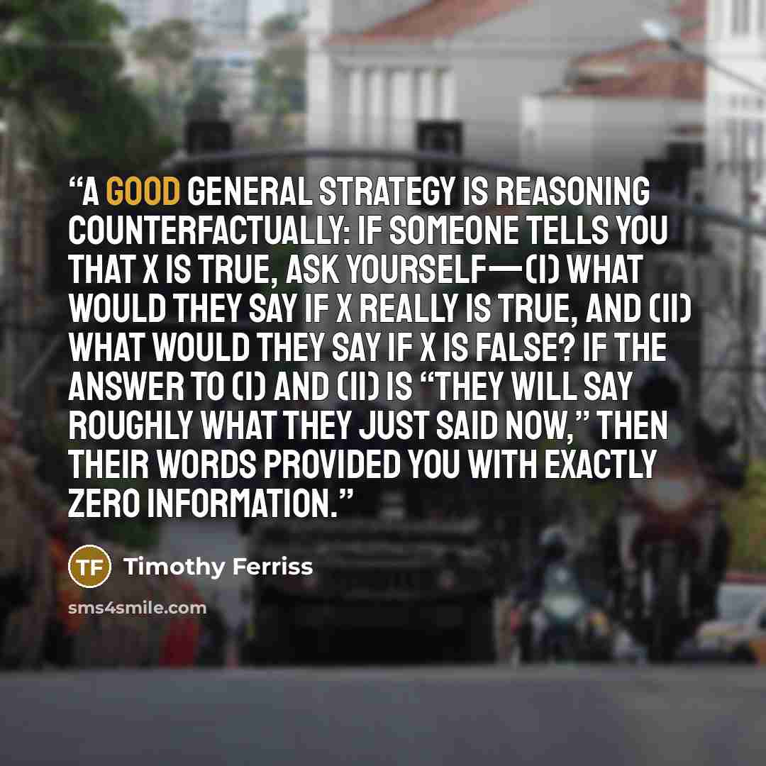 “A good general strategy is reasoning counterfactually: if someone tells you that X is true, ask yourself—(i) what would they say if X really is true, and (ii) what would they say if X is false? If the answer to (i) and (ii) is “they will say roughly what they just said now,” then their words…” quote by Timothy Ferriss