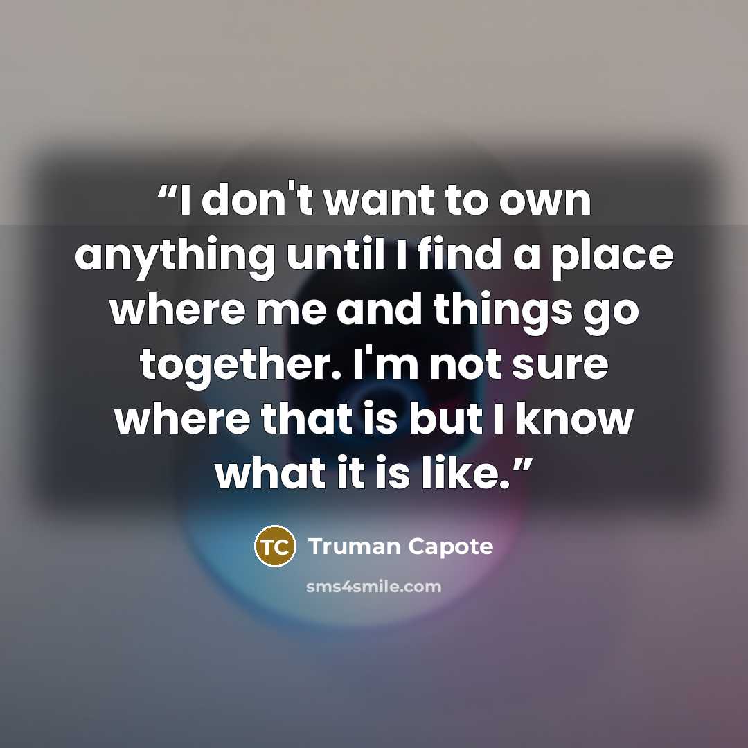 “I don't want to own anything until I find a place where me and things go together. I'm not sure where that is but I know what it is like.” quote by Truman Capote