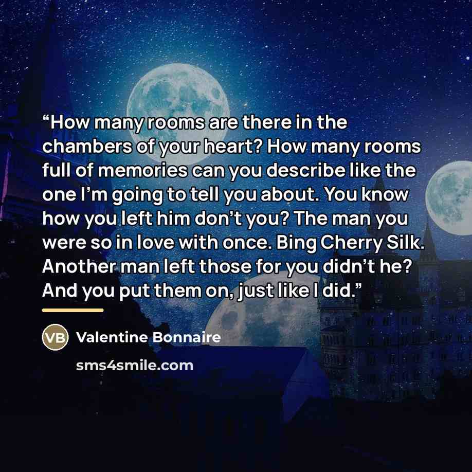 “How many rooms are there in the chambers of your heart? How many rooms full of memories can you describe like the one I’m going to tell you about. You know how you left him don’t you? The man you were so in love with once. Bing Cherry Silk. Another man left those for you didn’t he? And you put…” quote by Valentine Bonnaire