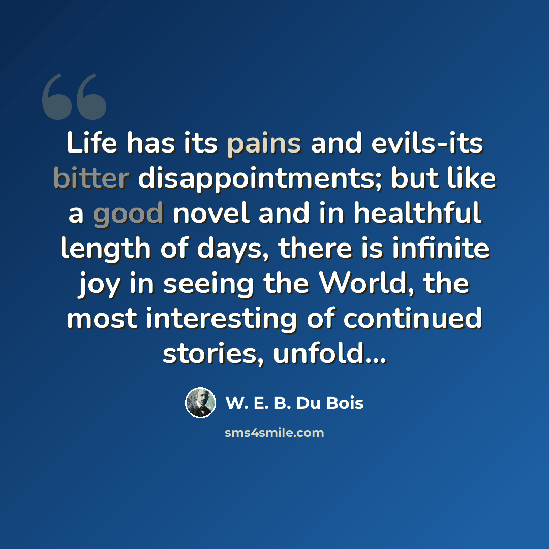 “Life has its pains and evils-its bitter disappointments; but like a good novel and in healthful length of days, there is infinite joy in seeing the World, the most interesting of continued stories, unfold...” quote by W. E. B. Du Bois