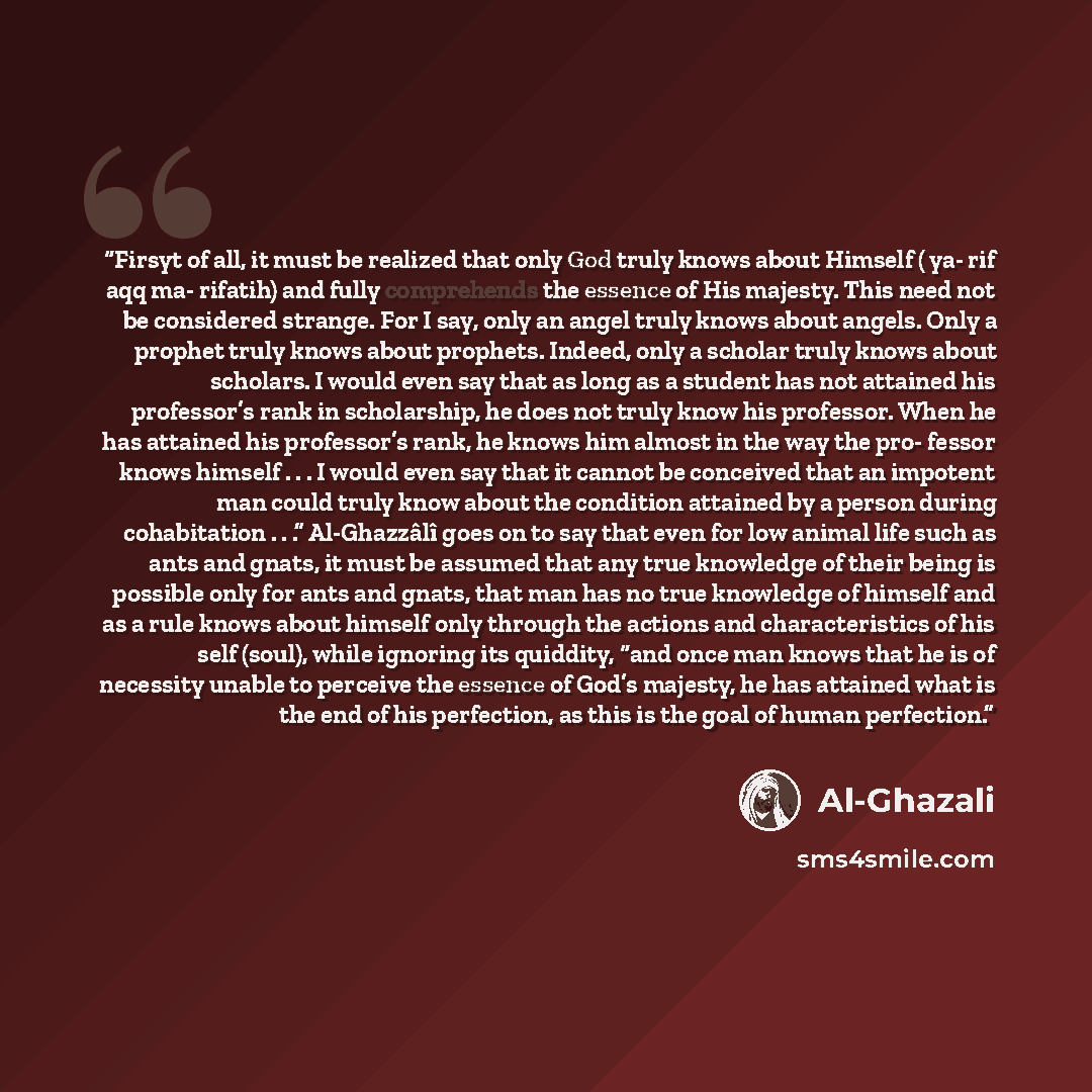 “Firsyt of all, it must be realized that only God truly knows about Himself ( ya- rif aqq ma- rifatih) and fully comprehends the essence of His majesty. This need not be considered strange. For I say, only an angel truly knows about angels. Only a prophet truly knows about prophets. Indeed, only a…” quote by al-Ghazâlî