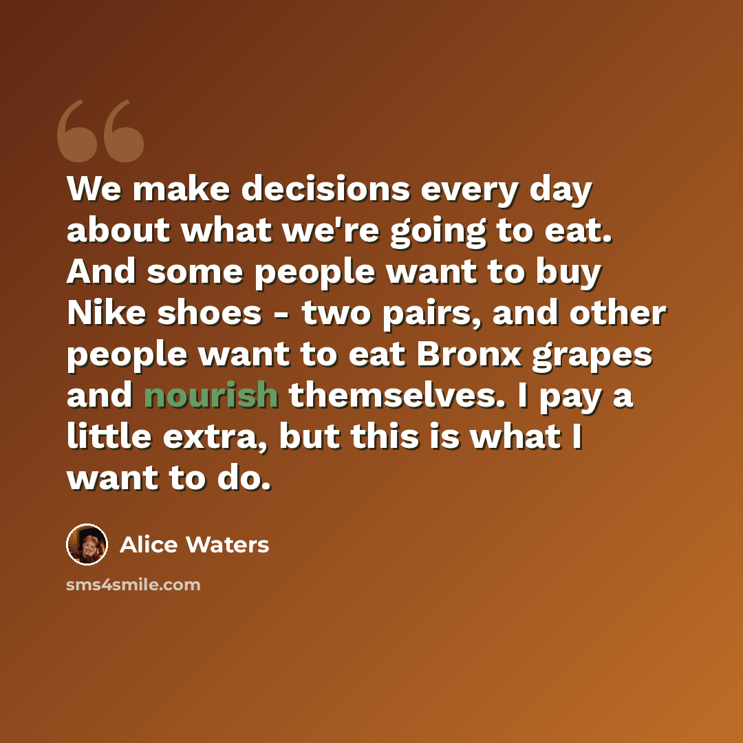 “We make decisions every day about what we're going to eat. And some people want to buy Nike shoes - two pairs, and other people want to eat Bronx grapes and nourish themselves. I pay a little extra, but this is what I want to do.” quote by Alice Waters