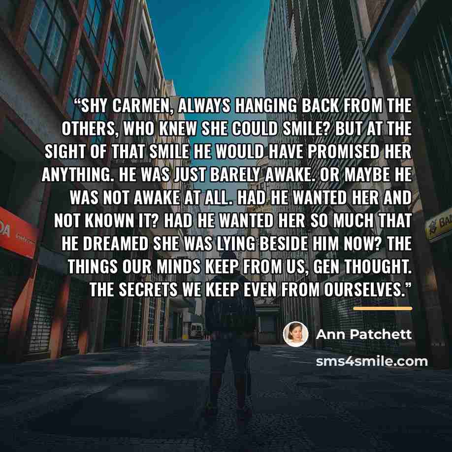 “Shy Carmen, always hanging back from the others, who knew she could smile? But at the sight of that smile he would have promised her anything. He was just barely awake. Or maybe he was not awake at all. Had he wanted her and not known it? Had he wanted her so much that he dreamed she was lying…” quote by Ann Patchett