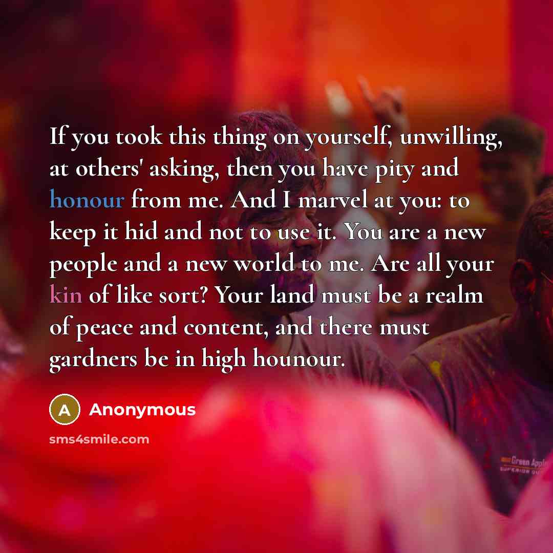 “If you took this thing on yourself, unwilling, at others' asking, then you have pity and honour from me. And I marvel at you: to keep it hid and not to use it. You are a new people and a new world to me. Are all your kin of like sort? Your land must be a realm of peace and content, and there must…” quote by Anonymous