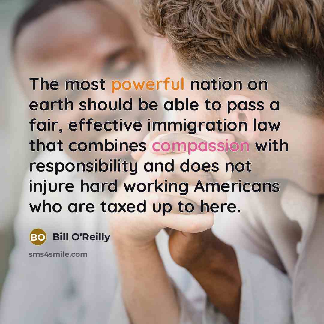 “The most powerful nation on earth should be able to pass a fair, effective immigration law that combines compassion with responsibility and does not injure hard working Americans who are taxed up to here.” quote by Bill O'Reilly