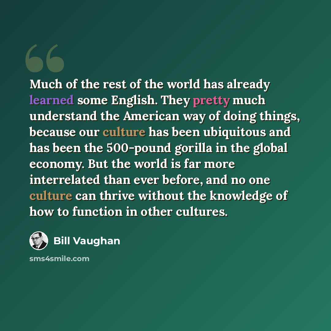 “Much of the rest of the world has already learned some English. They pretty much understand the American way of doing things, because our culture has been ubiquitous and has been the 500-pound gorilla in the global economy. But the world is far more interrelated than ever before, and no one…” quote by Bill Vaughan