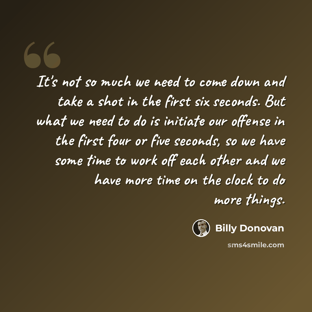 “It's not so much we need to come down and take a shot in the first six seconds. But what we need to do is initiate our offense in the first four or five seconds, so we have some time to work off each other and we have more time on the clock to do more things.” quote by Billy Donovan