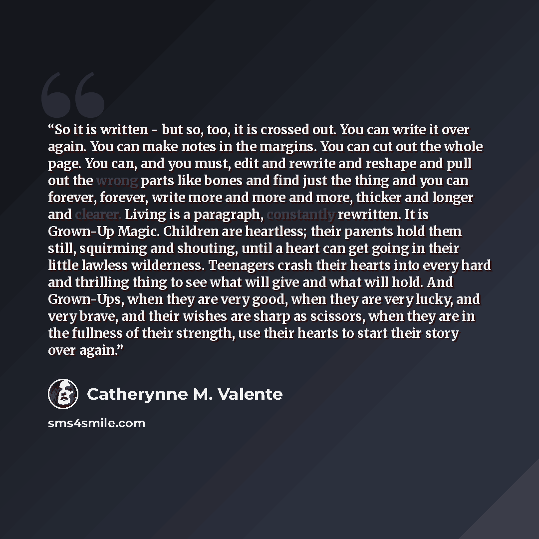 “So it is written - but so, too, it is crossed out. You can write it over again. You can make notes in the margins. You can cut out the whole page. You can, and you must, edit and rewrite and reshape and pull out the wrong parts like bones and find just the thing and you can forever, forever, write…” quote by Catherynne M. Valente