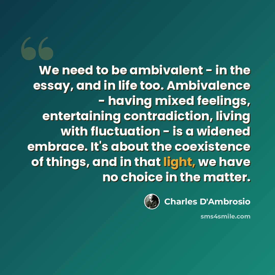 “We need to be ambivalent - in the essay, and in life too. Ambivalence - having mixed feelings, entertaining contradiction, living with fluctuation - is a widened embrace. It's about the coexistence of things, and in that light, we have no choice in the matter.” quote by Charles D'Ambrosio