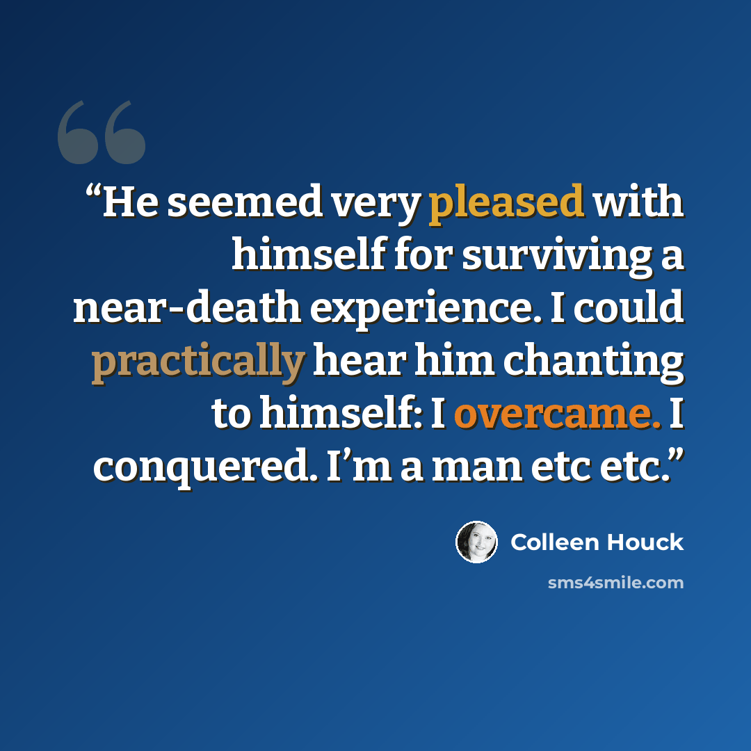“He seemed very pleased with himself for surviving a near-death experience. I could practically hear him chanting to himself: I overcame. I conquered. I’m a man etc etc.” quote by Colleen Houck
