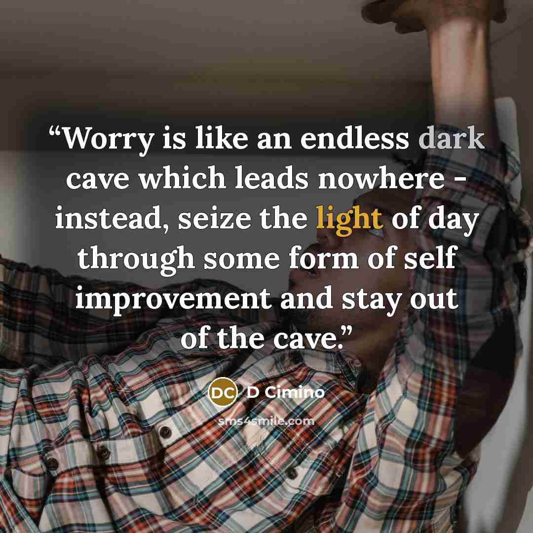 “Worry is like an endless dark cave which leads nowhere - instead, seize the light of day through some form of self improvement and stay out of the cave.” quote by D Cimino