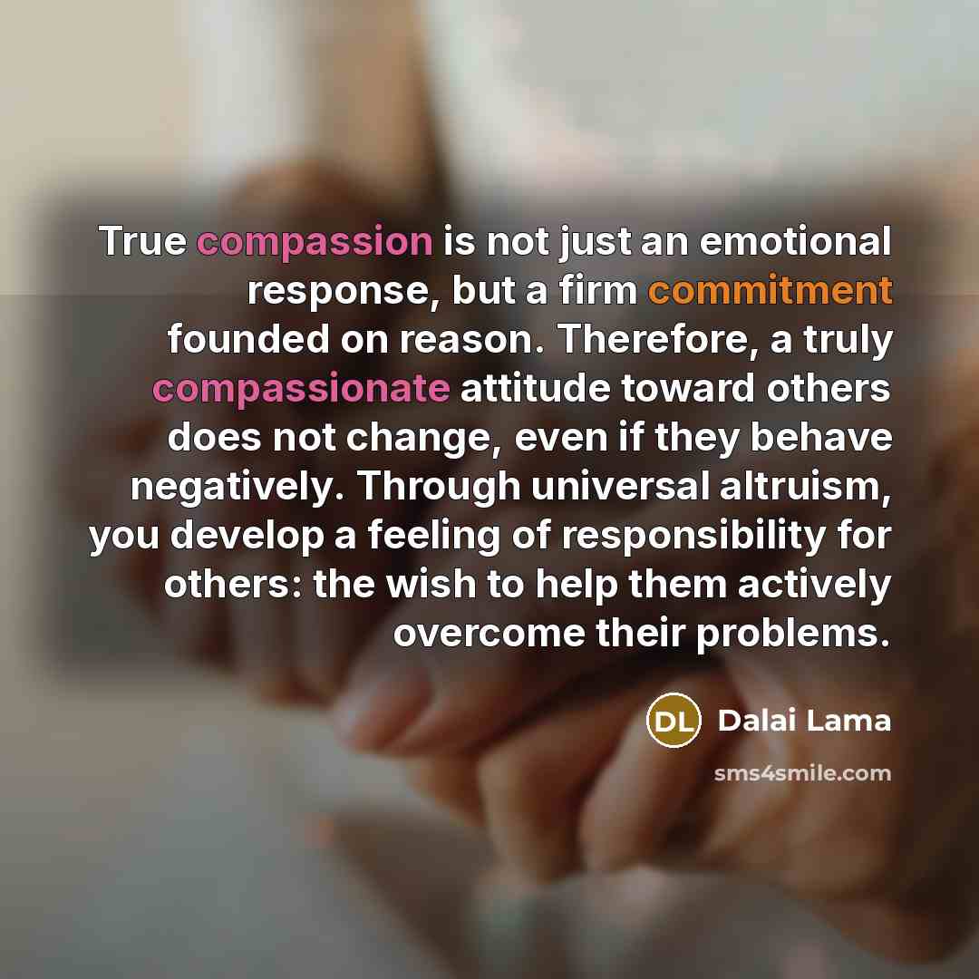 “True compassion is not just an emotional response, but a firm commitment founded on reason. Therefore, a truly compassionate attitude toward others does not change, even if they behave negatively. Through universal altruism, you develop a feeling of responsibility for others: the wish to help them…” quote by Dalai Lama