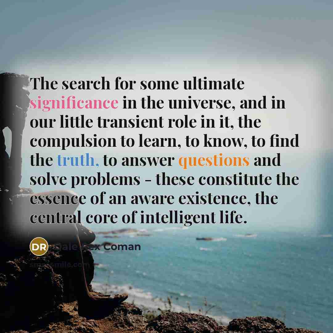 “The search for some ultimate significance in the universe, and in our little transient role in it, the compulsion to learn, to know, to find the truth, to answer questions and solve problems - these constitute the essence of an aware existence, the central core of intelligent life.” quote by Dale Rex Coman