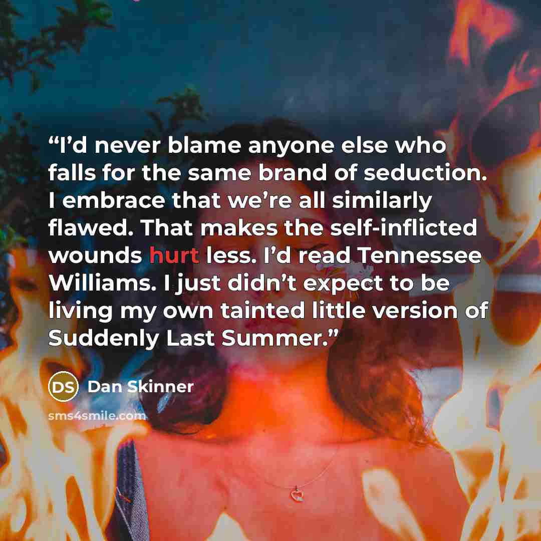 “I’d never blame anyone else who falls for the same brand of seduction. I embrace that we’re all similarly flawed. That makes the self-inflicted wounds hurt less. I’d read Tennessee Williams. I just didn’t expect to be living my own tainted little version of Suddenly Last Summer.” quote by Dan Skinner