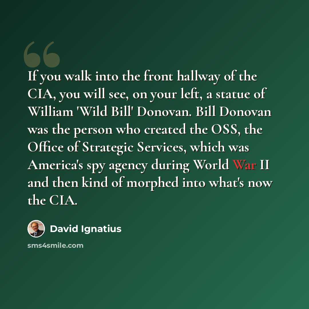“If you walk into the front hallway of the CIA, you will see, on your left, a statue of William 'Wild Bill' Donovan. Bill Donovan was the person who created the OSS, the Office of Strategic Services, which was America's spy agency during World War II and then kind of morphed into what's now the CIA.” quote by David Ignatius