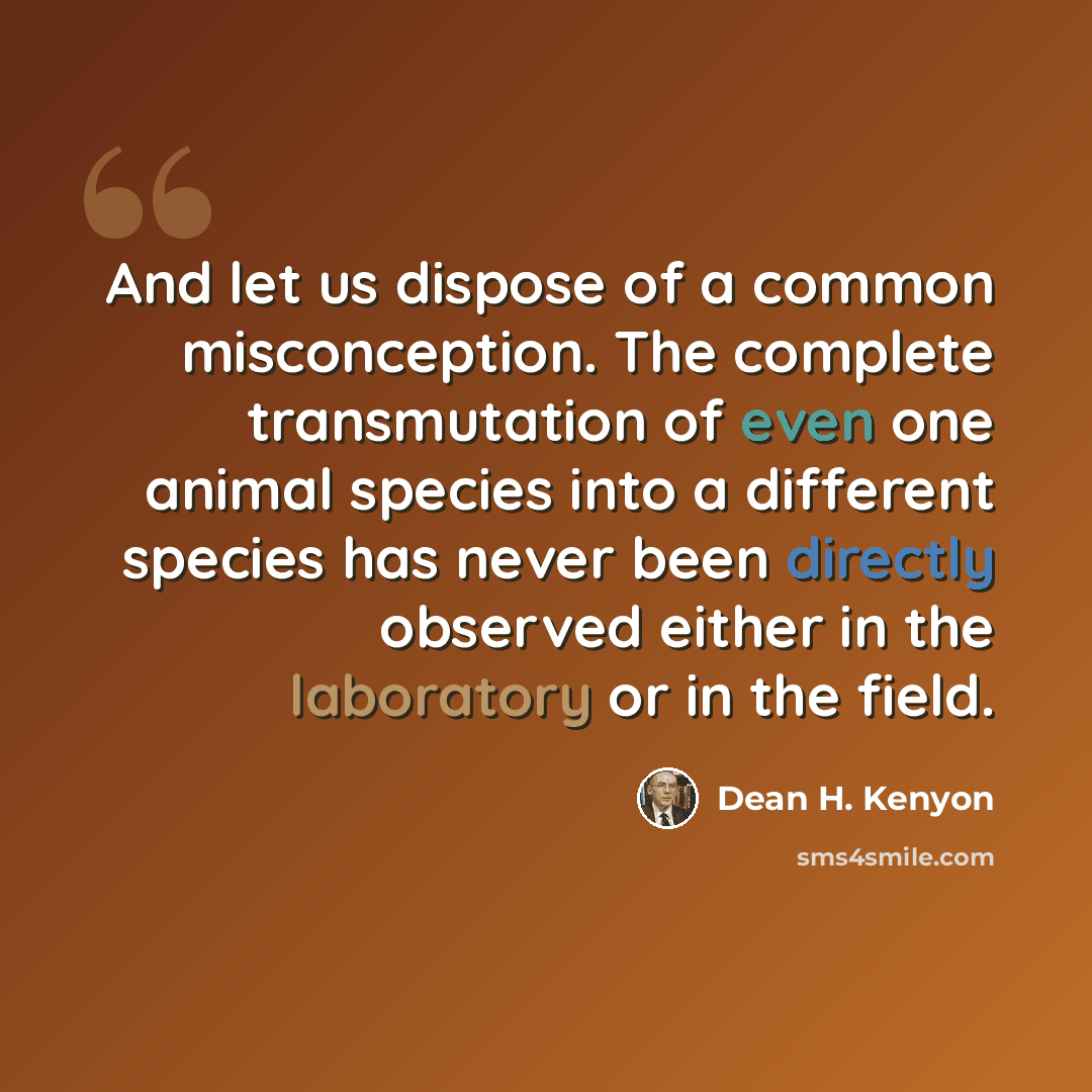 “And let us dispose of a common misconception. The complete transmutation of even one animal species into a different species has never been directly observed either in the laboratory or in the field.” quote by Dean H. Kenyon