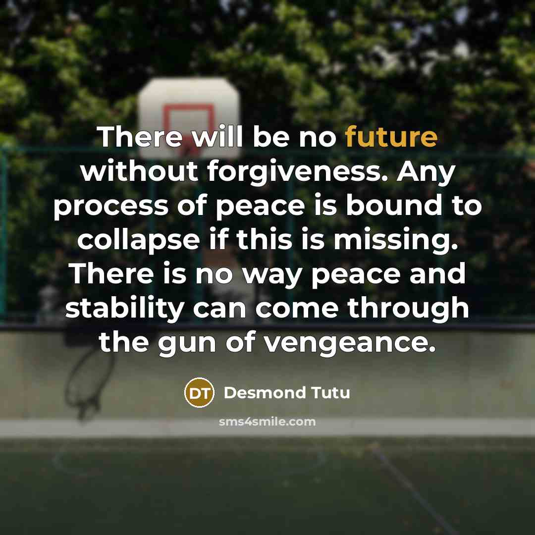 “There will be no future without forgiveness. Any process of peace is bound to collapse if this is missing. There is no way peace and stability can come through the gun of vengeance.” quote by Desmond Tutu