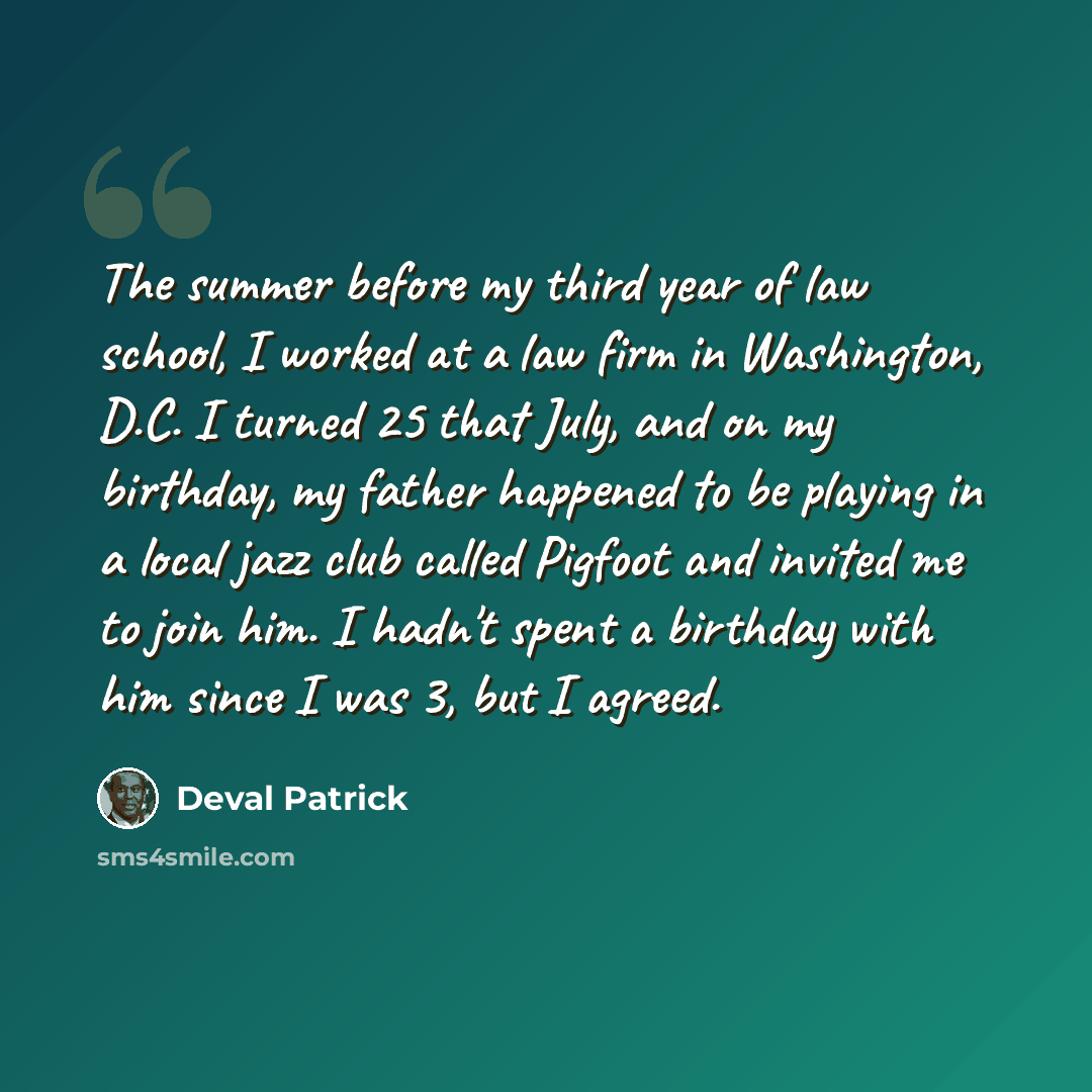 “The summer before my third year of law school, I worked at a law firm in Washington, D.C. I turned 25 that July, and on my birthday, my father happened to be playing in a local jazz club called Pigfoot and invited me to join him. I hadn't spent a birthday with him since I was 3, but I agreed.” quote by Deval Patrick