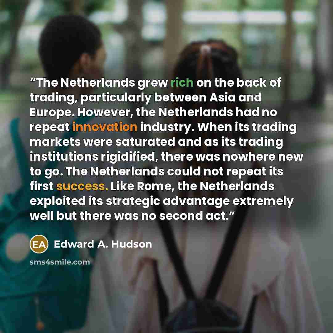 “The Netherlands grew rich on the back of trading, particularly between Asia and Europe. However, the Netherlands had no repeat innovation industry. When its trading markets were saturated and as its trading institutions rigidified, there was nowhere new to go. The Netherlands could not repeat its…” quote by Edward A. Hudson