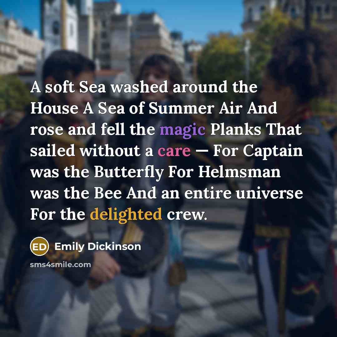 “A soft Sea washed around the House A Sea of Summer Air And rose and fell the magic Planks That sailed without a care — For Captain was the Butterfly For Helmsman was the Bee And an entire universe For the delighted crew.” quote by Emily Dickinson