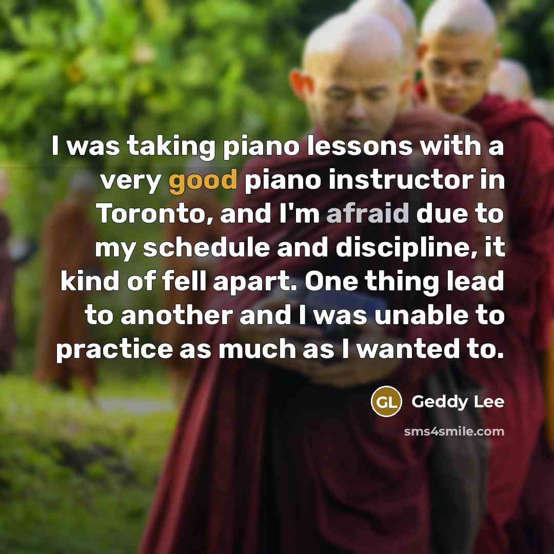 “I was taking piano lessons with a very good piano instructor in Toronto, and I'm afraid due to my schedule and discipline, it kind of fell apart. One thing lead to another and I was unable to practice as much as I wanted to.” quote by Geddy Lee