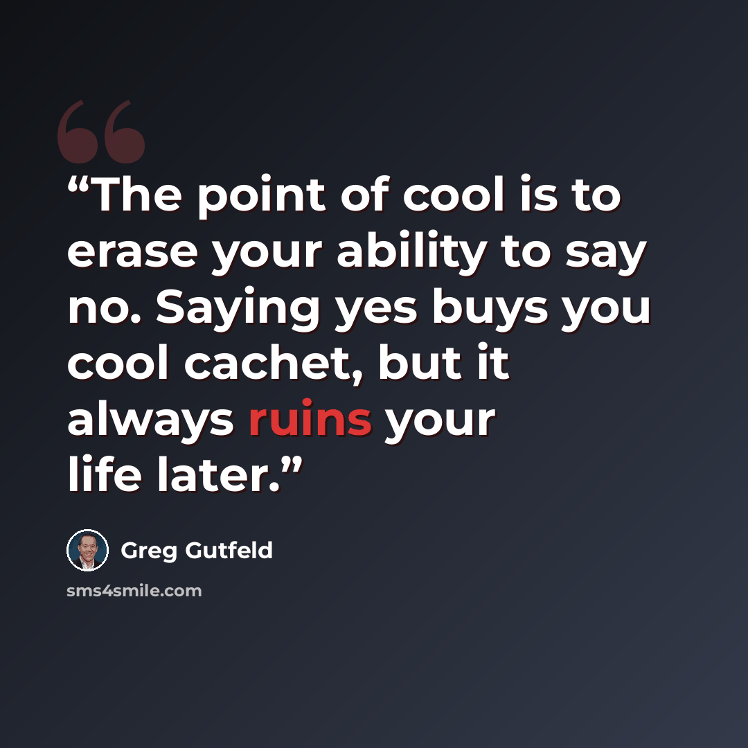 “The point of cool is to erase your ability to say no. Saying yes buys you cool cachet, but it always ruins your life later.” quote by Greg Gutfeld