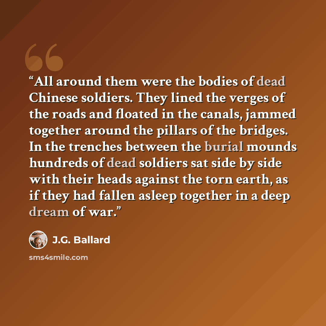 “All around them were the bodies of dead Chinese soldiers. They lined the verges of the roads and floated in the canals, jammed together around the pillars of the bridges. In the trenches between the burial mounds hundreds of dead soldiers sat side by side with their heads against the torn earth…” quote by J.G. Ballard
