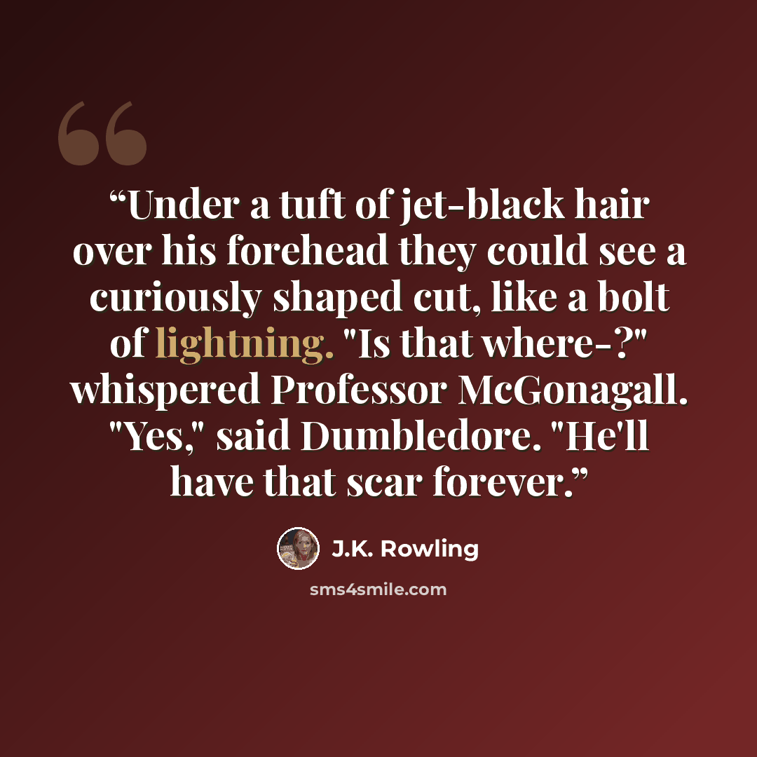 “Under a tuft of jet-black hair over his forehead they could see a curiously shaped cut, like a bolt of lightning. "Is that where-?" whispered Professor McGonagall. "Yes," said Dumbledore. "He'll have that scar forever.” quote by J.K. Rowling