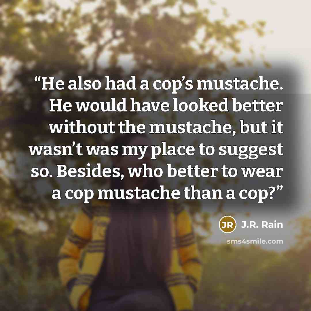 “He also had a cop’s mustache. He would have looked better without the mustache, but it wasn’t was my place to suggest so. Besides, who better to wear a cop mustache than a cop?” quote by J.R. Rain