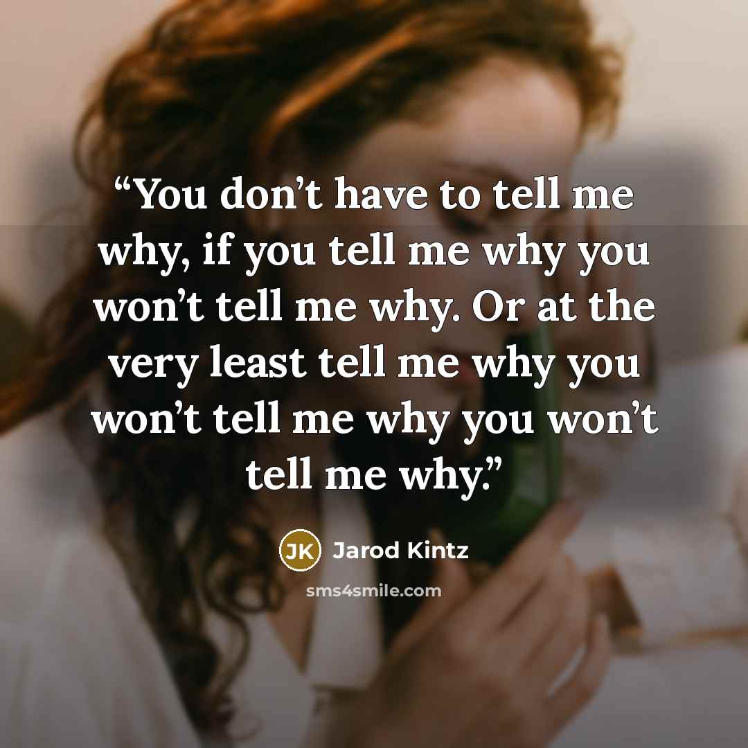 “You don’t have to tell me why, if you tell me why you won’t tell me why. Or at the very least tell me why you won’t tell me why you won’t tell me why.” quote by Jarod Kintz