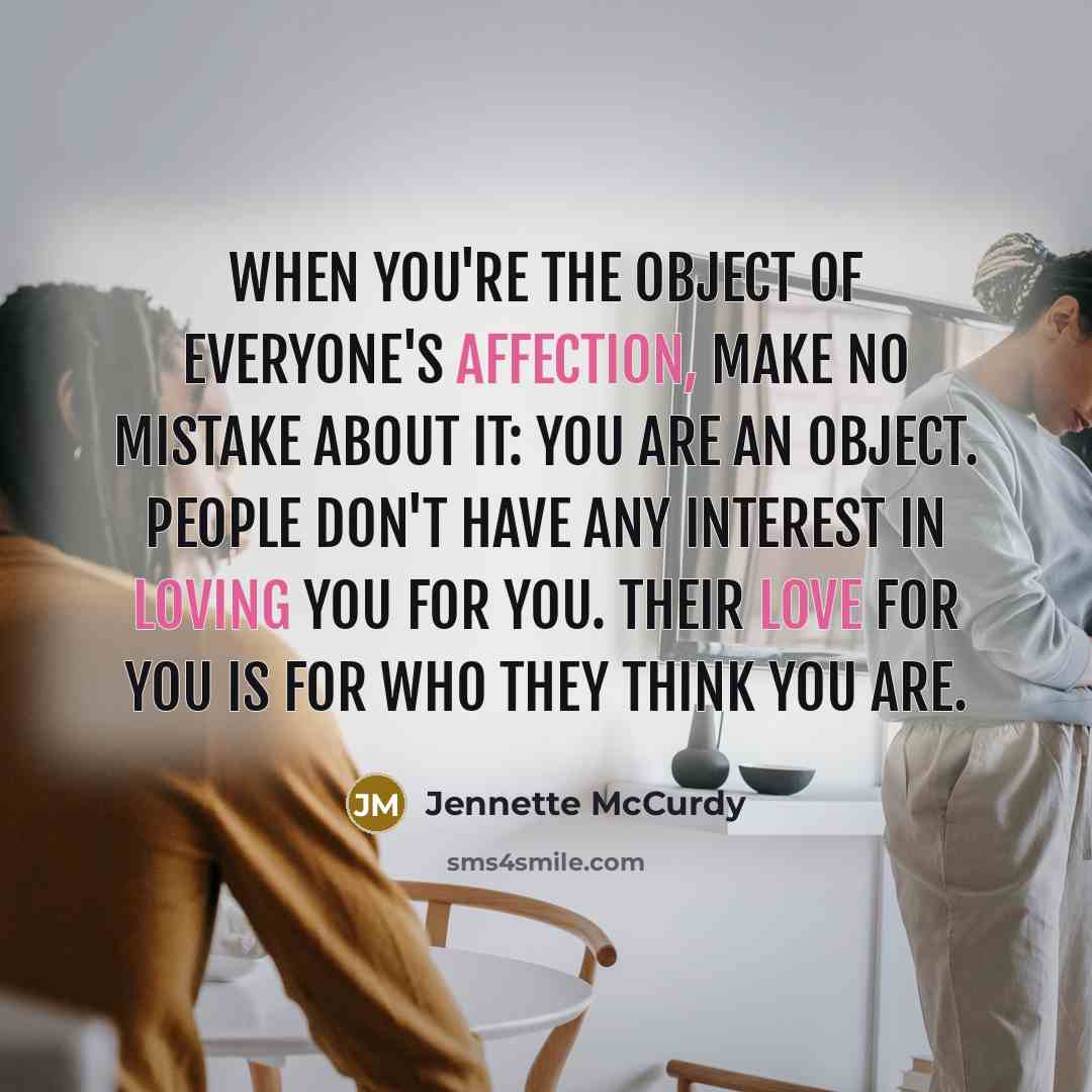 “When you're the object of everyone's affection, make no mistake about it: you are an object. People don't have any interest in loving you for you. Their love for you is for who they think you are.” quote by Jennette McCurdy