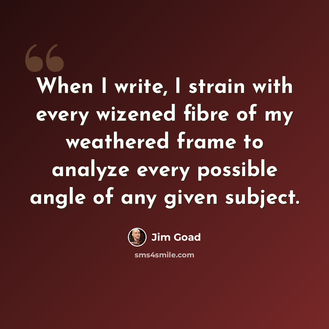“When I write, I strain with every wizened fibre of my weathered frame to analyze every possible angle of any given subject.” quote by Jim Goad