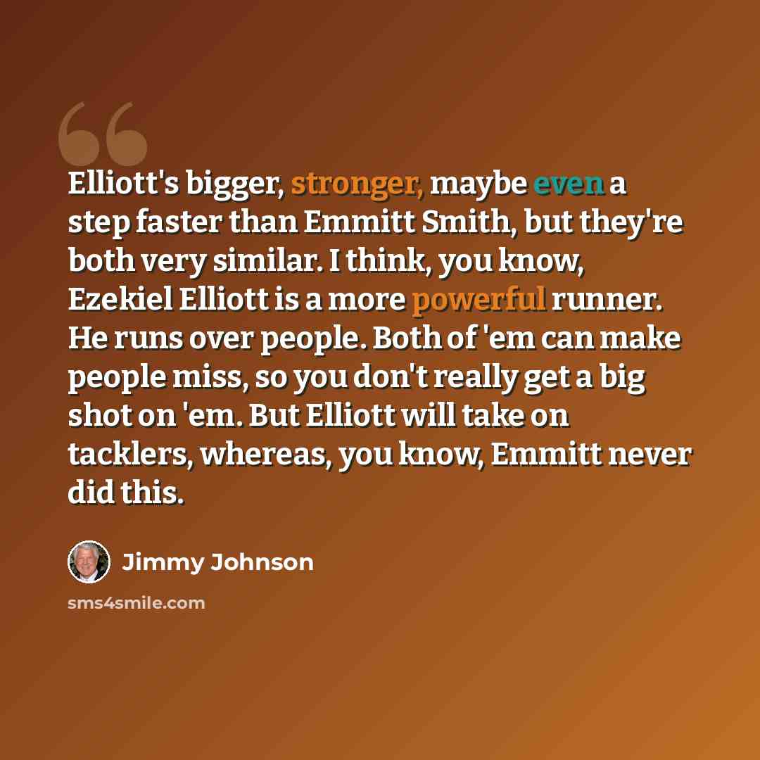 “Elliott's bigger, stronger, maybe even a step faster than Emmitt Smith, but they're both very similar. I think, you know, Ezekiel Elliott is a more powerful runner. He runs over people. Both of 'em can make people miss, so you don't really get a big shot on 'em. But Elliott will take on tacklers…” quote by Jimmy Johnson