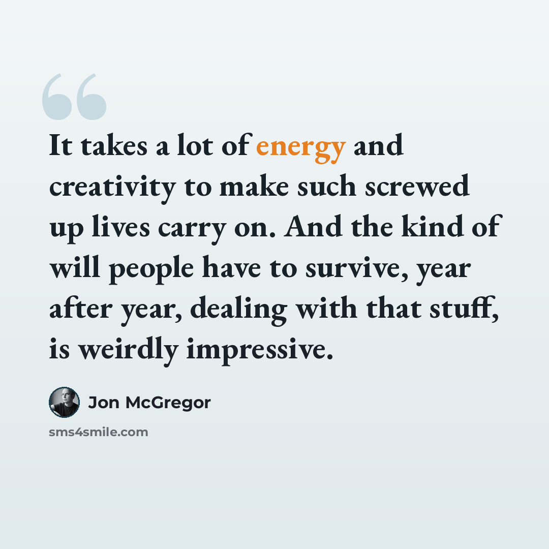 “It takes a lot of energy and creativity to make such screwed up lives carry on. And the kind of will people have to survive, year after year, dealing with that stuff, is weirdly impressive.” quote by Jon McGregor