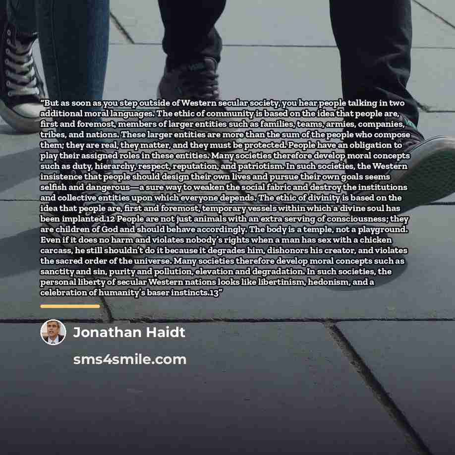 “But as soon as you step outside of Western secular society, you hear people talking in two additional moral languages. The ethic of community is based on the idea that people are, first and foremost, members of larger entities such as families, teams, armies, companies, tribes, and nations. These…” quote by Jonathan Haidt