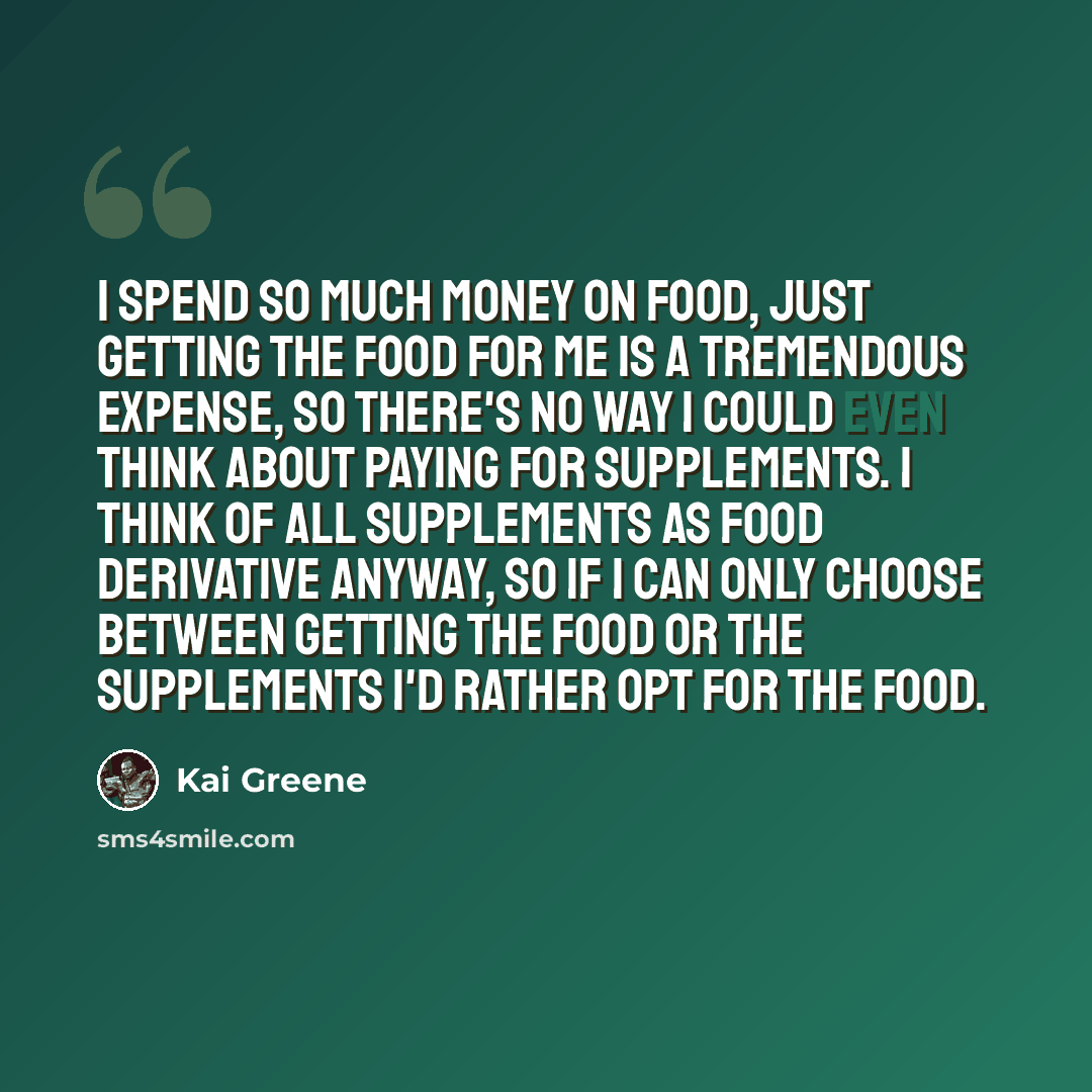 “I spend so much money on food, just getting the food for me is a tremendous expense, so there's no way I could even think about paying for supplements. I think of all supplements as food derivative anyway, so If I can only choose between getting the food or the supplements I'd rather opt for the…” quote by Kai Greene
