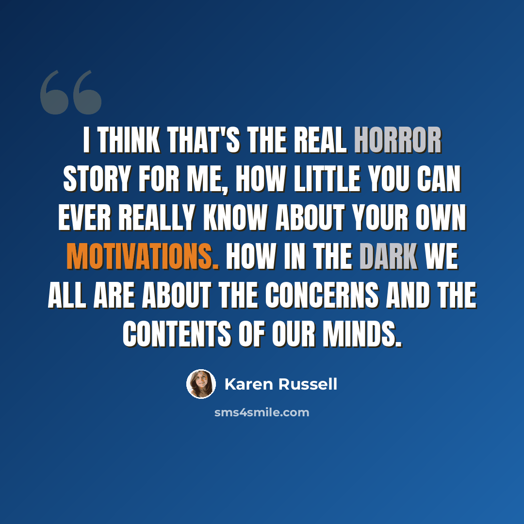 “I think that's the real horror story for me, how little you can ever really know about your own motivations. How in the dark we all are about the concerns and the contents of our minds.” quote by Karen Russell