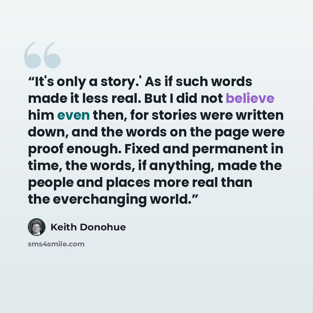 “It's only a story.' As if such words made it less real. But I did not believe him even then, for stories were written down, and the words on the page were proof enough. Fixed and permanent in time, the words, if anything, made the people and places more real than the everchanging world.” quote by Keith Donohue