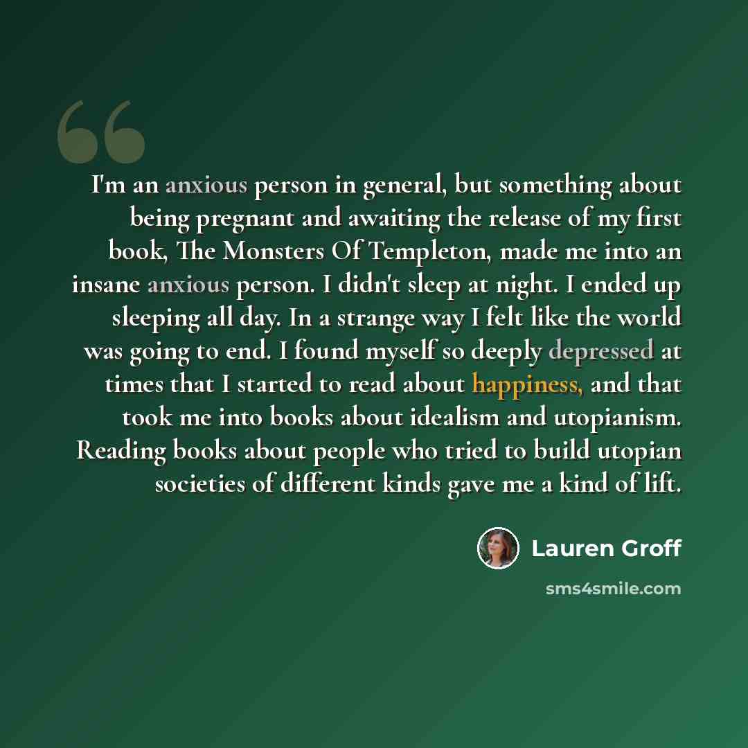 “I'm an anxious person in general, but something about being pregnant and awaiting the release of my first book, The Monsters Of Templeton, made me into an insane anxious person. I didn't sleep at night. I ended up sleeping all day. In a strange way I felt like the world was going to end. I found…” quote by Lauren Groff