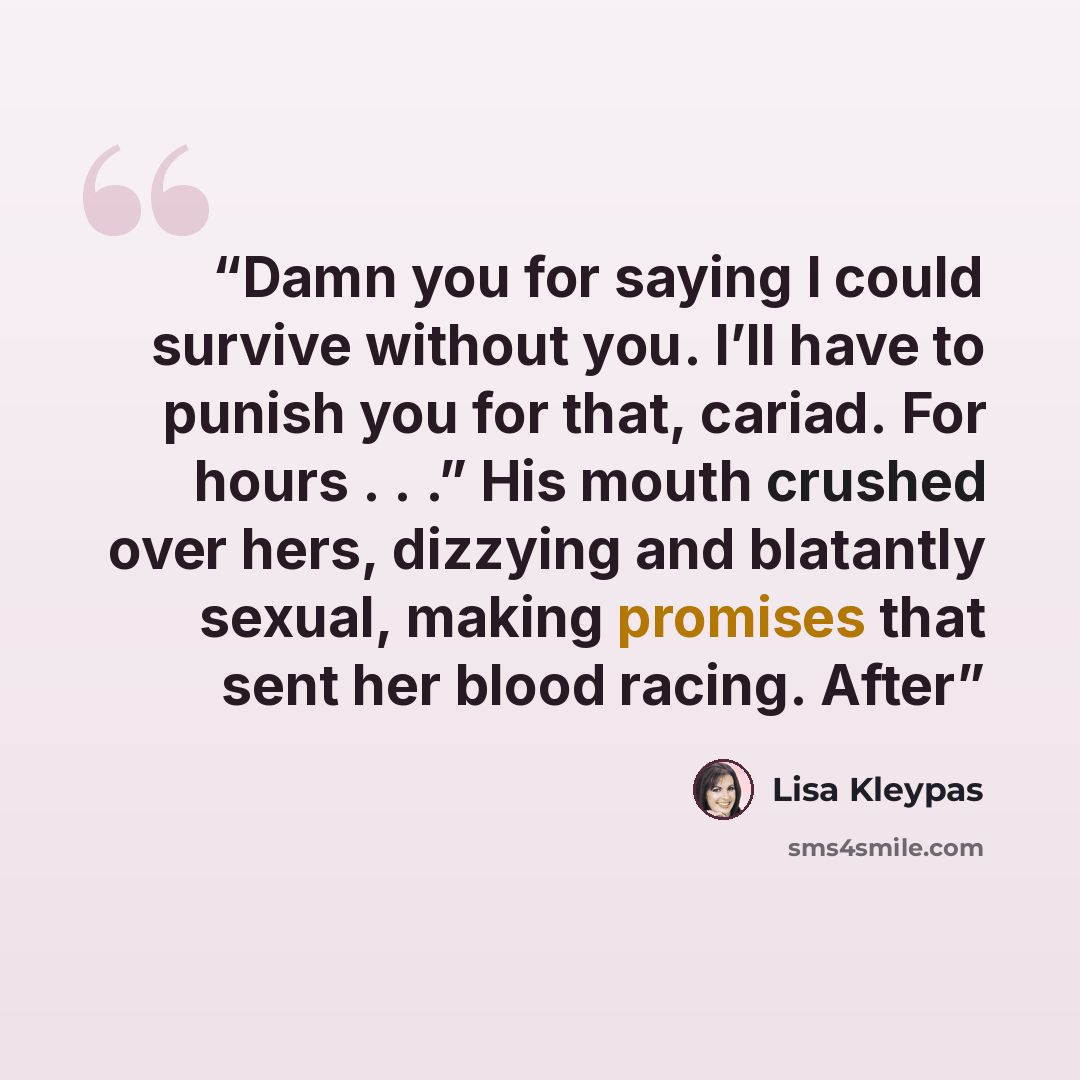 “Damn you for saying I could survive without you. I’ll have to punish you for that, cariad. For hours . . .” His mouth crushed over hers, dizzying and blatantly sexual, making promises that sent her blood racing. After” quote by Lisa Kleypas