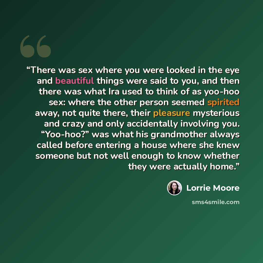“There was sex where you were looked in the eye and beautiful things were said to you, and then there was what Ira used to think of as yoo-hoo sex: where the other person seemed spirited away, not quite there, their pleasure mysterious and crazy and only accidentally involving you. “Yoo-hoo?” was…” quote by Lorrie Moore