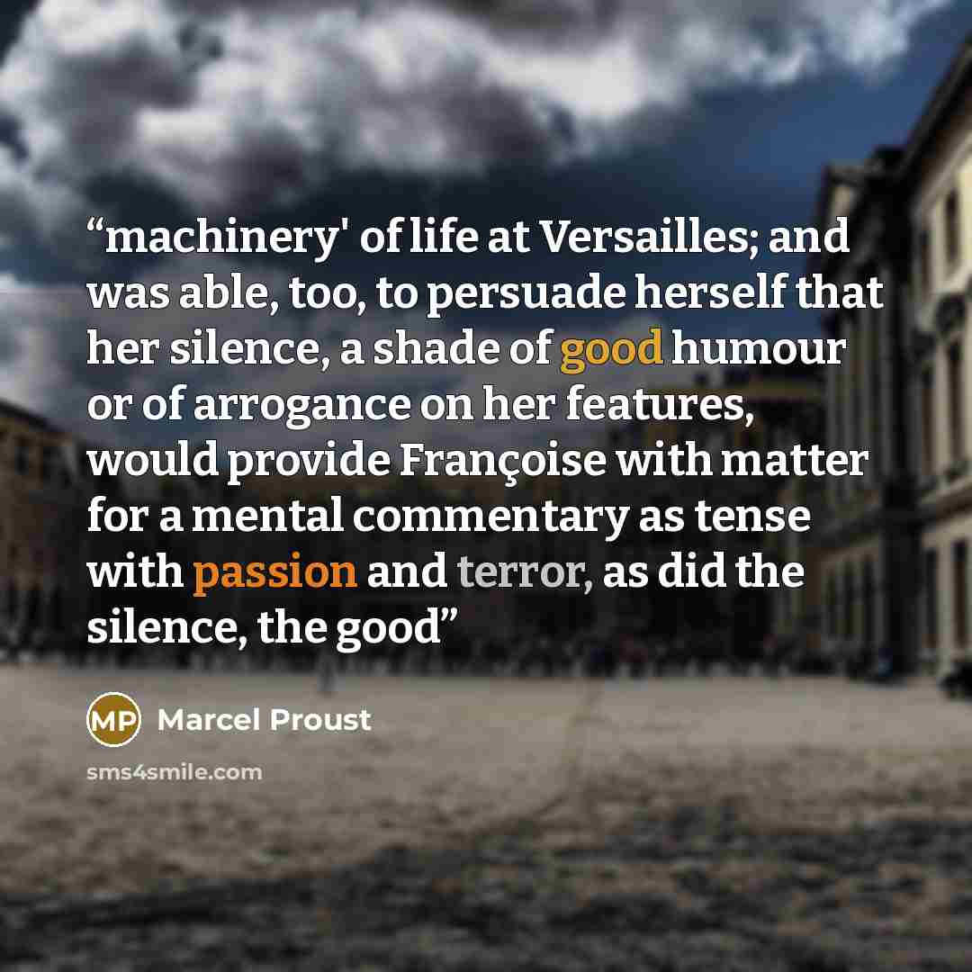 “machinery' of life at Versailles; and was able, too, to persuade herself that her silence, a shade of good humour or of arrogance on her features, would provide Françoise with matter for a mental commentary as tense with passion and terror, as did the silence, the good” quote by Marcel Proust