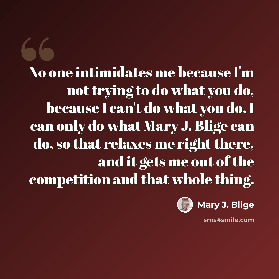 “No one intimidates me because I'm not trying to do what you do, because I can't do what you do. I can only do what Mary J. Blige can do, so that relaxes me right there, and it gets me out of the competition and that whole thing.” quote by Mary J. Blige