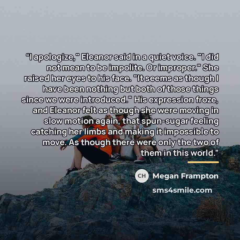“I apologize," Eleanor said in a quiet voice. "I did not mean to be impolite. Or improper." She raised her eyes to his face. "It seems as though I have been nothing but both of those things since we were introduced." His expression froze, and Eleanor felt as though she were moving in slow motion…” quote by Megan Frampton