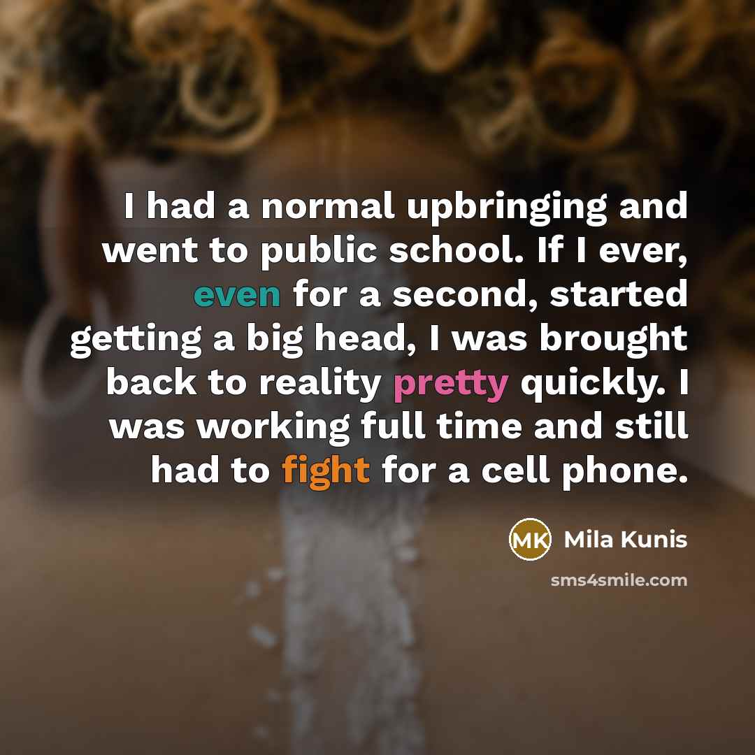 “I had a normal upbringing and went to public school. If I ever, even for a second, started getting a big head, I was brought back to reality pretty quickly. I was working full time and still had to fight for a cell phone.” quote by Mila Kunis