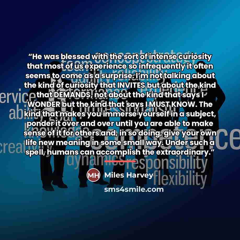 “He was blessed with the sort of intense curiosity that most of us experience so infrequently it often seems to come as a surprise. I’m not talking about the kind of curiosity that INVITES but about the kind that DEMANDS, not about the kind that says I WONDER but the kind that says I MUST KNOW. The…” quote by Miles Harvey
