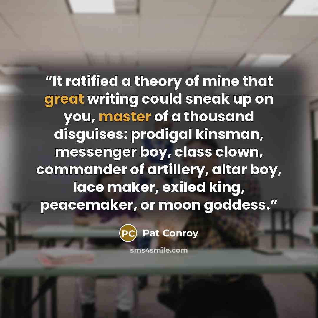 “It ratified a theory of mine that great writing could sneak up on you, master of a thousand disguises: prodigal kinsman, messenger boy, class clown, commander of artillery, altar boy, lace maker, exiled king, peacemaker, or moon goddess.” quote by Pat Conroy