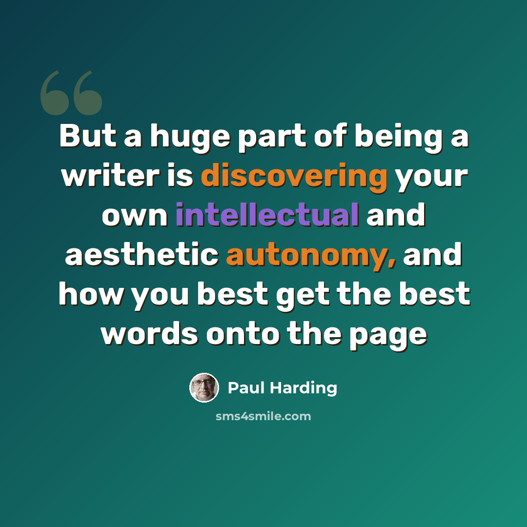 “But a huge part of being a writer is discovering your own intellectual and aesthetic autonomy, and how you best get the best words onto the page” quote by Paul Harding