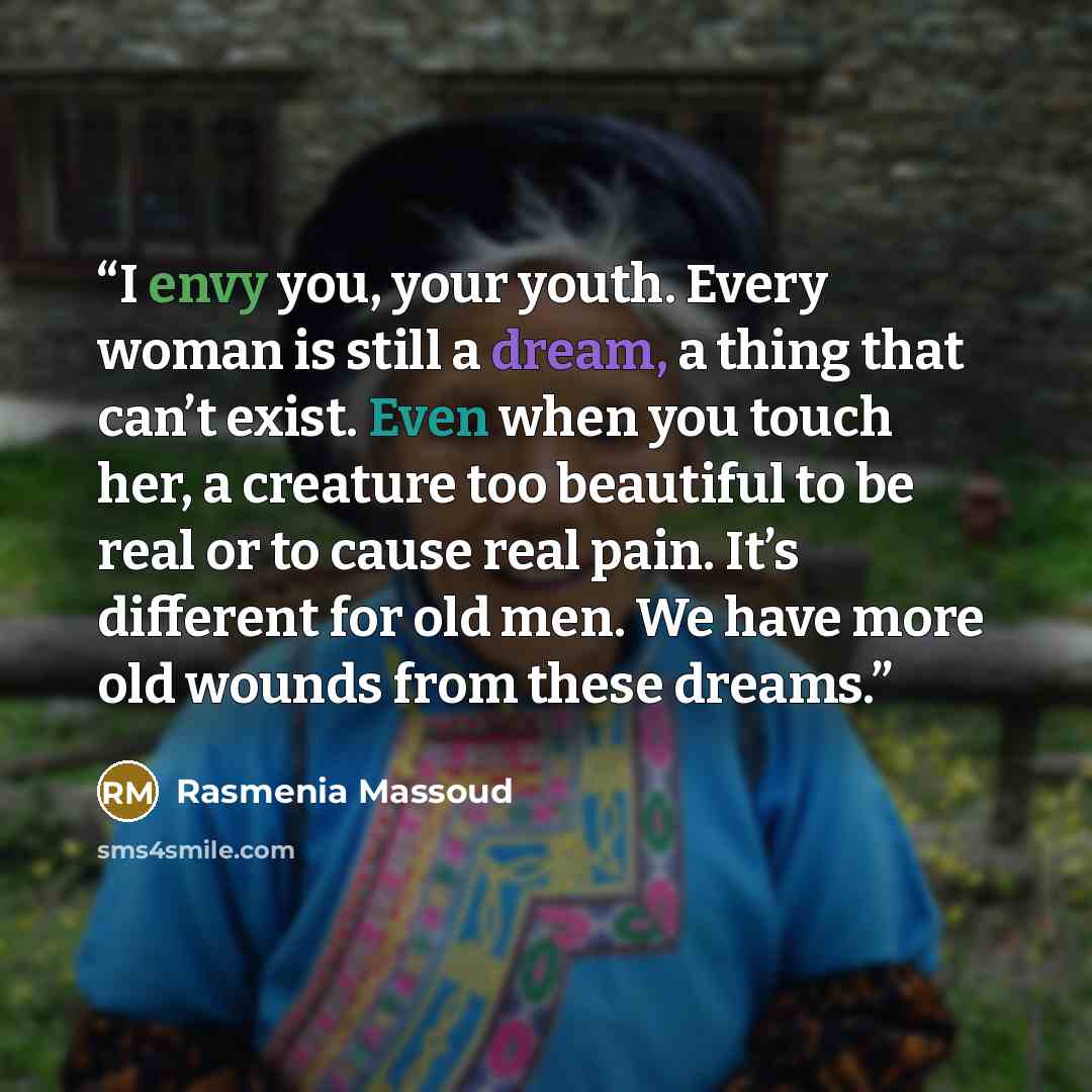 “I envy you, your youth. Every woman is still a dream, a thing that can’t exist. Even when you touch her, a creature too beautiful to be real or to cause real pain. It’s different for old men. We have more old wounds from these dreams.” quote by Rasmenia Massoud