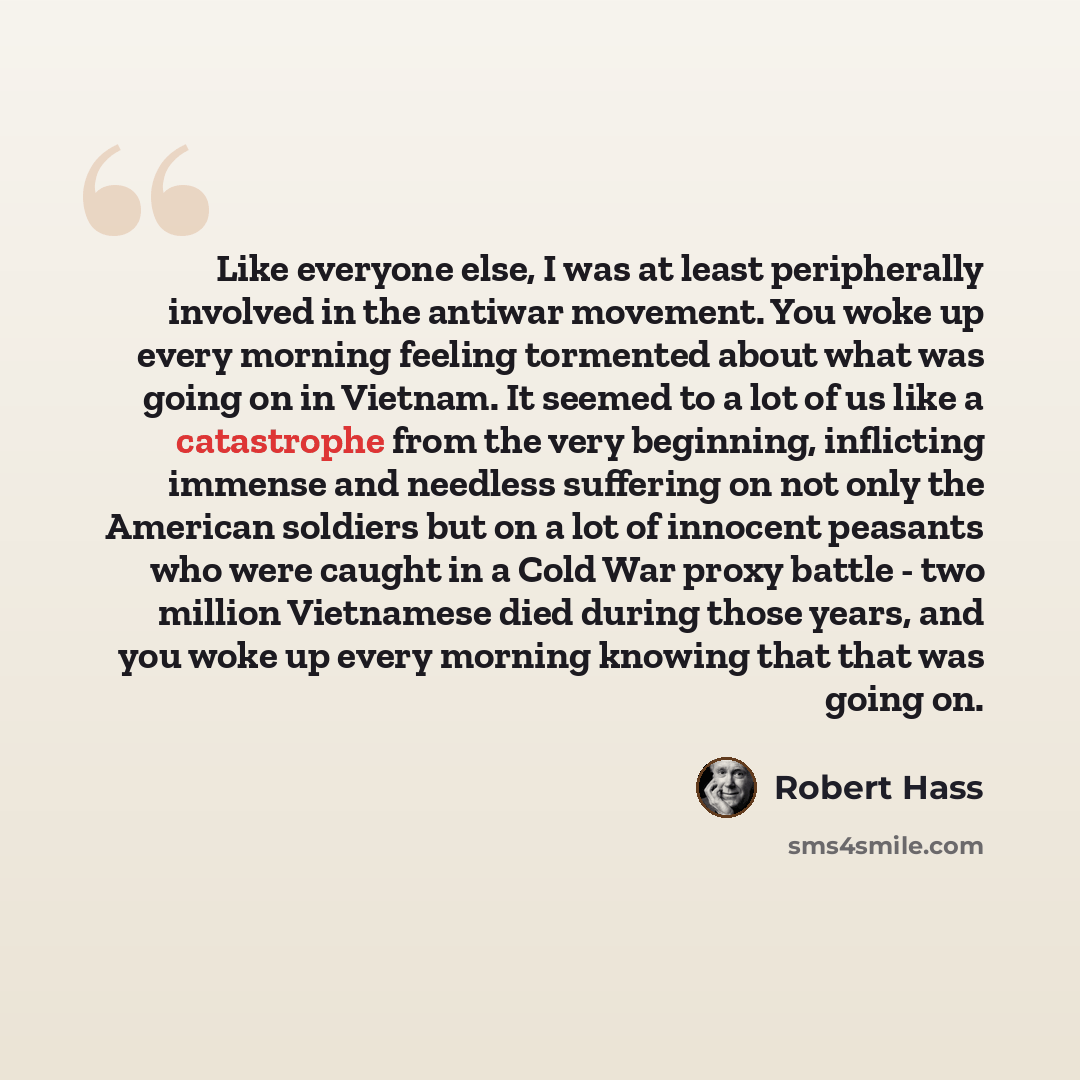 “Like everyone else, I was at least peripherally involved in the antiwar movement. You woke up every morning feeling tormented about what was going on in Vietnam. It seemed to a lot of us like a catastrophe from the very beginning, inflicting immense and needless suffering on not only the American…” quote by Robert Hass